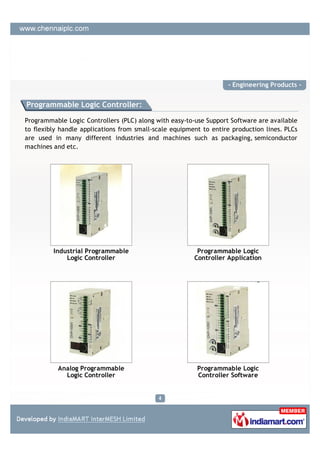 - Engineering Products -


Programmable Logic Controller:

Programmable Logic Controllers (PLC) along with easy-to-use Support Software are available
to flexibly handle applications from small-scale equipment to entire production lines. PLCs
are used in many different industries and machines such as packaging, semiconductor
machines and etc.




         Industrial Programmable                         Programmable Logic
             Logic Controller                           Controller Application




           Analog Programmable                           Programmable Logic
             Logic Controller                            Controller Software
 