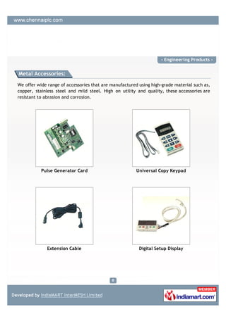 - Engineering Products -


Metal Accessories:

We offer wide range of accessories that are manufactured using high-grade material such as,
copper, stainless steel and mild steel. High on utility and quality, these accessories are
resistant to abrasion and corrosion.




           Pulse Generator Card                         Universal Copy Keypad




             Extension Cable                             Digital Setup Display
 