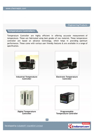 - Engineering Products -


Temperature Controllers:

Temperature Controller are highly efficient in offering accurate measurement of
temperature. These are fabricated using best grades of raw material. These temperature
controller are based on advance technology, which helps in providing optimum
performance. These come with various user friendly features & are available in a range of
specification.




         Industrial Temperature                       Electronic Temperature
                Controller                                   Controller




           Digital Temperature                           Programmable
                Controller                            Temperature Controller
 
