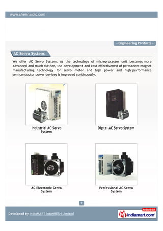 - Engineering Products -


AC Servo System:

We offer AC Servo System. As the technology of microprocessor unit becomes more
advanced and much further, the development and cost effectiveness of permanent magnet
manufacturing technology for servo motor and high power and high performance
semiconductor power devices is improved continuously.




           Industrial AC Servo                      Digital AC Servo System
                 System




           AC Electronic Servo                       Professional AC Servo
                 System                                     System
 