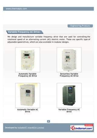 - Engineering Products -


Variable Frequency AC Drive:

We design and manufacture variable frequency drive that are used for controlling the
rotational speed of an alternating current (AC) electric motor. These are specific type of
adjustable-speed drives, which are also available in modular designs.




           Automatic Variable                            Sensorless Variable
           Frequency AC Drive                            Frequency AC Drive




          Automatic Variable AC                        Variable Frequency AC
                 Drive                                          Drive
 