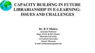 CAPACITY BUILDING IN FUTURE
LIBRARIANSHIP IN E-LEARNING:
ISSUES AND CHALLENGES
Dr. R N Mishra
Associate Professor
Dept. of Lib. & Inf. Science
Mizoram University
(A Central University)
Aizawl, Mizoram
E-mail: mishramzu@gmail.com
 