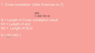 7. Cross correlation [refer Exercise no.7]
N = Length of Cross correlation result
N1 = Length of x[n]
N2 = Length of h[-n]
N = N1+N2-1
𝑦 𝑛
= 𝑥 𝑛 ∗ ℎ −𝑛
 