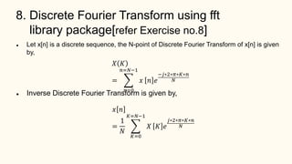 8. Discrete Fourier Transform using fft
library package[refer Exercise no.8]
 Let x[n] is a discrete sequence, the N-point of Discrete Fourier Transform of x[n] is given
by,
 Inverse Discrete Fourier Transform is given by,
𝑋 𝐾
=
𝑛=0
𝑛=𝑁−1
𝑥 𝑛 𝑒
−𝑗∗2∗𝜋∗𝐾∗𝑛
𝑁
𝑥 𝑛
=
1
𝑁
𝐾=0
𝐾=𝑁−1
𝑋 𝐾 𝑒
𝑗∗2∗𝜋∗𝐾∗𝑛
𝑁
 