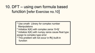 10. DFT – using own formula based
function [refer Exercise no.10]
* Use cmath Library for complex number
Manipulations
* Initialize X(K) with complex zeros ‘0+0j’
* Initialize X(K) with numpy zeros cause float type
assign to complex type error
* This problem will not occur in fft() built-in
function
 