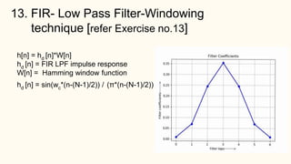 13. FIR- Low Pass Filter-Windowing
technique [refer Exercise no.13]
h[n] = hd [n]*W[n]
hd [n] = FIR LPF impulse response
W[n] = Hamming window function
hd [n] = sin(wc*(n-(N-1)/2)) / (π*(n-(N-1)/2))
 