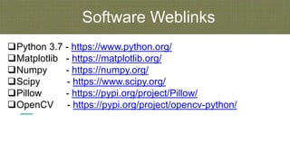 Software Weblinks
Python 3.7 - https://www.python.org/
Matplotlib - https://matplotlib.org/
Numpy - https://numpy.org/
Scipy - https://www.scipy.org/
Pillow - https://pypi.org/project/Pillow/
OpenCV - https://pypi.org/project/opencv-python/
 