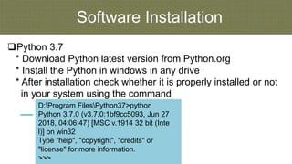 Software Installation
Python 3.7
* Download Python latest version from Python.org
* Install the Python in windows in any drive
* After installation check whether it is properly installed or not
in your system using the command
D:Program FilesPython37>python
Python 3.7.0 (v3.7.0:1bf9cc5093, Jun 27
2018, 04:06:47) [MSC v.1914 32 bit (Inte
l)] on win32
Type "help", "copyright", "credits" or
"license" for more information.
>>>
 