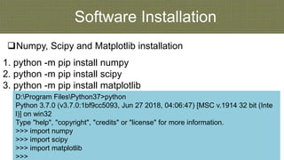 Software Installation
Numpy, Scipy and Matplotlib installation
D:Program FilesPython37>python
Python 3.7.0 (v3.7.0:1bf9cc5093, Jun 27 2018, 04:06:47) [MSC v.1914 32 bit (Inte
l)] on win32
Type "help", "copyright", "credits" or "license" for more information.
>>> import numpy
>>> import scipy
>>> import matplotlib
>>>
1. python -m pip install numpy
2. python -m pip install scipy
3. python -m pip install matplotlib
 