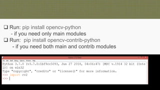  Run: pip install opencv-python
- if you need only main modules
 Run: pip install opencv-contrib-python
- if you need both main and contrib modules
 