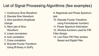 1. Continuous Sine Waveform
2. Discrete Sine Waveform
3. Sine waveform Amplitude
change
4. Stem plot of Sine
Waveform
5. Linear convolution
6. Auto correlation
7. Cross correlation
8. Discrete Fourier Transform
Using fft library in SciPy
9. Magnitude and Phase Spectrum
plot
10. Discrete Fourier Transform
using Formula(own function)
11. Power Spectrum Estimation
12. Window functions used for FIR
Filter Design
13. Low Pass FIR Filter window
Based and Digital Filter
List of Signal Processing Algorithms (few examples)
 