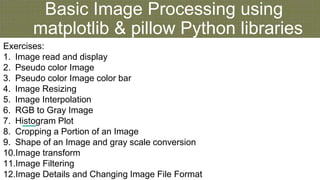 Basic Image Processing using
matplotlib & pillow Python libraries
Exercises:
1. Image read and display
2. Pseudo color Image
3. Pseudo color Image color bar
4. Image Resizing
5. Image Interpolation
6. RGB to Gray Image
7. Histogram Plot
8. Cropping a Portion of an Image
9. Shape of an Image and gray scale conversion
10.Image transform
11.Image Filtering
12.Image Details and Changing Image File Format
 