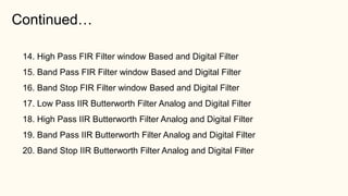 Continued…
14. High Pass FIR Filter window Based and Digital Filter
15. Band Pass FIR Filter window Based and Digital Filter
16. Band Stop FIR Filter window Based and Digital Filter
17. Low Pass IIR Butterworth Filter Analog and Digital Filter
18. High Pass IIR Butterworth Filter Analog and Digital Filter
19. Band Pass IIR Butterworth Filter Analog and Digital Filter
20. Band Stop IIR Butterworth Filter Analog and Digital Filter
 