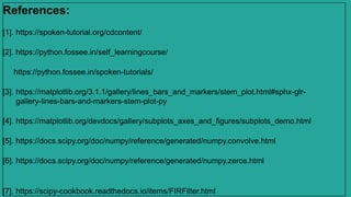 References:
[1]. https://spoken-tutorial.org/cdcontent/
[2]. https://python.fossee.in/self_learningcourse/
https://python.fossee.in/spoken-tutorials/
[3]. https://matplotlib.org/3.1.1/gallery/lines_bars_and_markers/stem_plot.html#sphx-glr-
gallery-lines-bars-and-markers-stem-plot-py
[4]. https://matplotlib.org/devdocs/gallery/subplots_axes_and_figures/subplots_demo.html
[5]. https://docs.scipy.org/doc/numpy/reference/generated/numpy.convolve.html
[6]. https://docs.scipy.org/doc/numpy/reference/generated/numpy.zeros.html
[7]. https://scipy-cookbook.readthedocs.io/items/FIRFilter.html
 