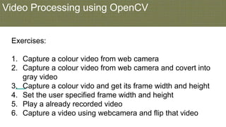 Video Processing using OpenCV
Exercises:
1. Capture a colour video from web camera
2. Capture a colour video from web camera and covert into
gray video
3. Capture a colour vido and get its frame width and height
4. Set the user specified frame width and height
5. Play a already recorded video
6. Capture a video using webcamera and flip that video
 