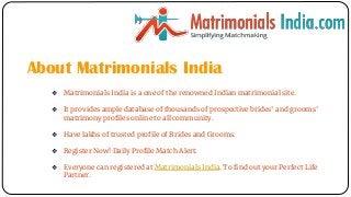 About Matrimonials India
❖ Matrimonials India is a one of the renowned Indian matrimonial site.
❖ It provides ample database of thousands of prospective brides' and grooms'
matrimony profiles online to all community.
❖ Have lakhs of trusted profile of Brides and Grooms.
❖ Register Now! Daily Profile Match Alert.
❖ Everyone can registered at Matrimonials India. To find out your Perfect Life
Partner.
 