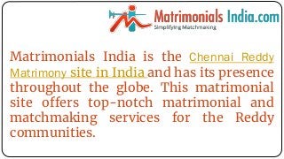 Matrimonials India is the Chennai Reddy
Matrimony site in India and has its presence
throughout the globe. This matrimonial
site offers top-notch matrimonial and
matchmaking services for the Reddy
communities.
 