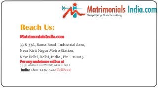 Reach Us:
MatrimonialsIndia.com
33 & 33A, Rama Road, Industrial Area,
Near Kirti Nagar Metro Station,
New Delhi, Delhi, India , Pin - 110015
For any assistance call us at
( 9:30 AM to 6:00 PM IST, Mon to Sat )
India : 1800-1234-524 (Toll Free)
 