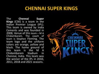 CHENNAI SUPER KINGS
The Chennai Super
Kings (CSK) is a team in the
Indian Premier League (IPL).
This team is owned by India
Cements and was founded in
2008, Venue of this team – M A
Chidambaram. The coach of
team is Stephen Fleming. The
team logo and the uniform
colors are orange, yellow and
black. The home ground of
this team is the M A
Chidambaram Stadium in
Chennai, India. This team was
the winner of the IPL in 2010,
2011, 2018 and 2021 seasons.
 