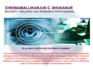 CHENNAMALLIKARJUN C. BHUSANUR
 SECURITY, VIGILANCE AND RESEARCH PROFESSIONAL




                    25 yrs MULTI DISCIPLINE EXPERINCE SUMMARY

I am a seasoned Security and Vigilance enthusiast with Flair to understand and recognize the
emerging trends in the Field of Security and Investigation techniques; I have a keen interest in
  the field of Criminology and have been continuously studying and updating on the subject.
Besides my experience as an investigator with reputed clientele. I have mentored a Marketing
                     team of 18 for ethical promotion of Nutraceutical brands
 