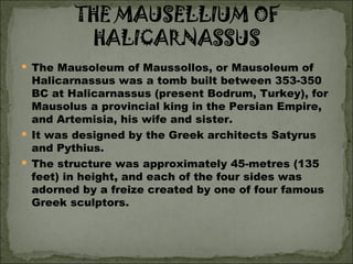 The Mausoleum of Maussollos, or Mausoleum of Halicarnassus was a tomb built between 353-350 BC at Halicarnassus (present Bodrum, Turkey), for Mausolus a provincial king in the Persian Empire, and Artemisia, his wife and sister.  It was designed by the Greek architects Satyrus and Pythius.  The structure was approximately 45-metres (135 feet) in height, and each of the four sides was adorned by a freize created by one of four famous Greek sculptors.  
