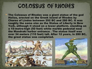 The Colossus of Rhodes was a giant statue of the god Helios, erected on the Greek island of Rhodes by Chares of Lindos between 292 BC and 280 BC. It was roughly the same size as the Statue of Liberty in New York, although it stood on a lower platform. standing on a 15-metre-high (50 feet) white marble pedestal near the Mandraki harbor entrance . The statue itself was over 34 meters (110 feet) tall. After 12 years, in 280 BC, the great statue was completed.  