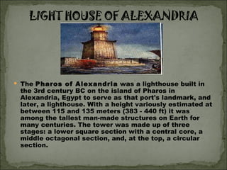 The  Pharos of Alexandria  was a lighthouse built in the 3rd century BC on the island of Pharos in Alexandria, Egypt to serve as that port's landmark, and later, a lighthouse. With a height variously estimated at between 115 and 135 meters (383 - 440 ft) it was among the tallest man-made structures on Earth for many centuries. The tower was made up of three stages: a lower square section with a central core, a middle octagonal section, and, at the top, a circular section.  