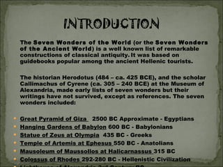 The  Seven Wonders of the World  (or the  Seven Wonders of the Ancient World ) is a well known list of remarkable constructions of classical antiquity.   It was based on guidebooks popular among the ancient Hellenic tourists. The historian Herodotus (484 – ca. 425 BCE), and the scholar Callimachus of Cyrene (ca. 305 – 240 BCE) at the Museum of Alexandria, made early lists of seven wonders but their writings have not survived, except as references. The seven wonders included: Great Pyramid of Giza    2500 BC Approximate - Egyptians Hanging Gardens of Babylon  600 BC - Babylonians  Statue of Zeus at Olympia   435 BC - Greeks  Temple of Artemis at Ephesus  550 BC - Anatolians  Mausoleum of Maussollos at Halicarnassus  315 BC  Colossus of Rhodes  292-280 BC - Hellenistic Civilization  Lighthouse of Alexandria  3rd Century BC -    