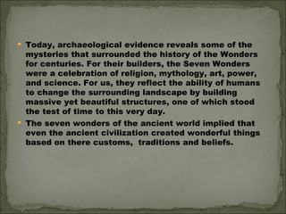 Today, archaeological evidence reveals some of the mysteries that surrounded the history of the Wonders for centuries. For their builders, the Seven Wonders were a celebration of religion, mythology, art, power, and science. For us, they reflect the ability of humans to change the surrounding landscape by building massive yet beautiful structures, one of which stood the test of time to this very day. The seven wonders of the ancient world implied that even the ancient civilization created wonderful things based on there customs,  traditions and beliefs. 