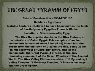 Date of Construction - 2584-2561 BC Builders - Egyptians Notable Features - Believed to have been built as the tomb of fourth dynasty Egyptian Pharaoh Khufu. Location -  Giza Necropolis, Egypt The Giza Necropolis stands on the Giza Plateau, on the outskirts of Cairo, Egypt. This complex of ancient monuments is located some 8 km (5 mi) inland into the desert from the old town of Giza on the Nile, some 25 km (15 mi) southwest of Cairo city centre. One of the monuments, the Great Pyramid of Giza, is the only remaining monument of the Seven Wonders of the Ancient World. The Giza Valley Plateau consists of 11 Pyramids, 4 Valley Temples, 3 Mortuary Temples, 3 Procession ways, and the Great Sphinx.  