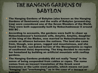 The Hanging Gardens of Babylon (also known as the Hanging Gardens of Semiramis) and the walls of Babylon (present-day Iraq) were considered one of the Seven Wonders of the World. They were both supposedly built by Nebuchadnezzar II around 600 BC .  According to accounts, the gardens were built to cheer up Nebuchadnezzar's homesick wife, Amyitis. Amyitis, daughter of the king of the Medes, was married to Nebuchadnezzar to create an alliance between the nations. The land she came from, though, was green, rugged and mountainous, and she found the flat, sun-baked terrain of the Mesopotamia (a region of southwest Asia) depressing. The king decided to recreate her homeland by building an artificial mountain with rooftop gardens.  The Hanging Gardens probably did not really "hang" in the sense of being suspended from cables or ropes. The name comes from an inexact translation of the Greek word kremastos or the Latin word pensilis, which means not just "hanging² but "overhanging," as in the case of a terrace or balcony.  