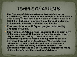 The Temple of Artemis (Greek:  Artemision;  Latin:  Artemisium ), also known as the Temple of Diana, was a Greek temple dedicated to Artemis completed around 550 BC at Ephesus (in present-day Turkey) under the Achaemenid dynasty of the Persian Empire.  The temple was a 120-year project started by Croesus of Lydia.  The Temple of Artemis was located in the ancient city of Ephesus, about 50 km south from the modern port city of Izmir, in Turkey. It was located at an economically robust region, seeing merchants and travelers from all over Asia Minor. The temple was influenced by many beliefs, and can be seen as a symbol of faith for many different peoples. The Ephesians worshipped Cybele, and incorporated many of their beliefs into the worship of Artemis. 