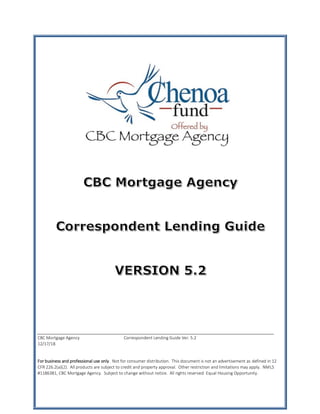 CBC Mortgage Agency Correspondent Lending Guide Ver. 5.2
12/17/18
For business and professional use only. Not for consumer distribution. This document is not an advertisement as defined in 12
CFR 226.2(a)(2). All products are subject to credit and property approval. Other restriction and limitations may apply. NMLS
#1186381, CBC Mortgage Agency. Subject to change without notice. All rights reserved. Equal Housing Opportunity.
 