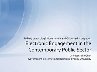 To blog or not blog? Government and Citizen e-Participation

 Electronic Engagement in the
  Contemporary Public Sector
                                      Dr Peter John Chen
   Government &International Relations, Sydney University
 