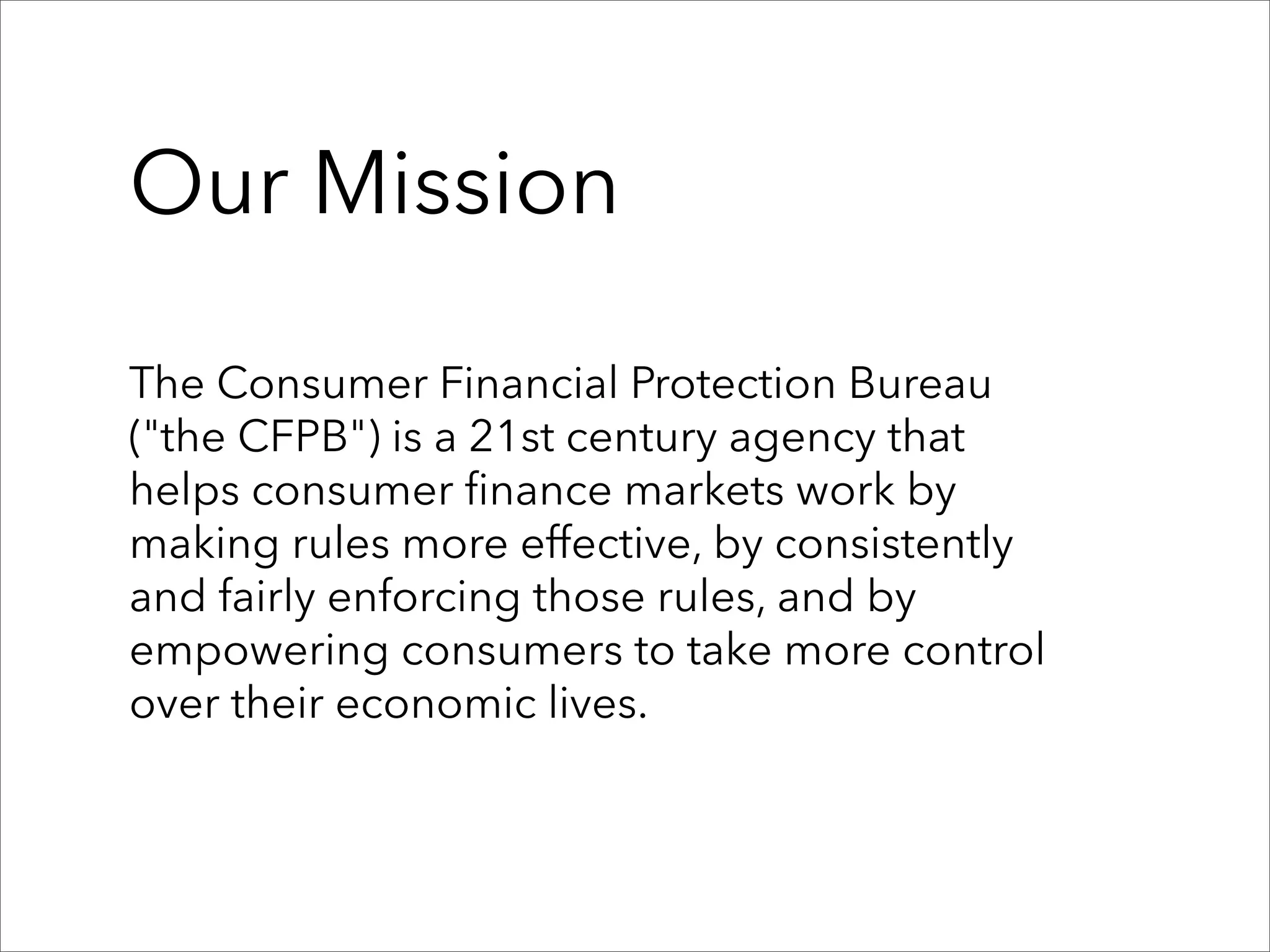 Our Mission

The Consumer Financial Protection Bureau
("the CFPB") is a 21st century agency that
helps consumer finance markets work by
making rules more effective, by consistently
and fairly enforcing those rules, and by
empowering consumers to take more control
over their economic lives.
 