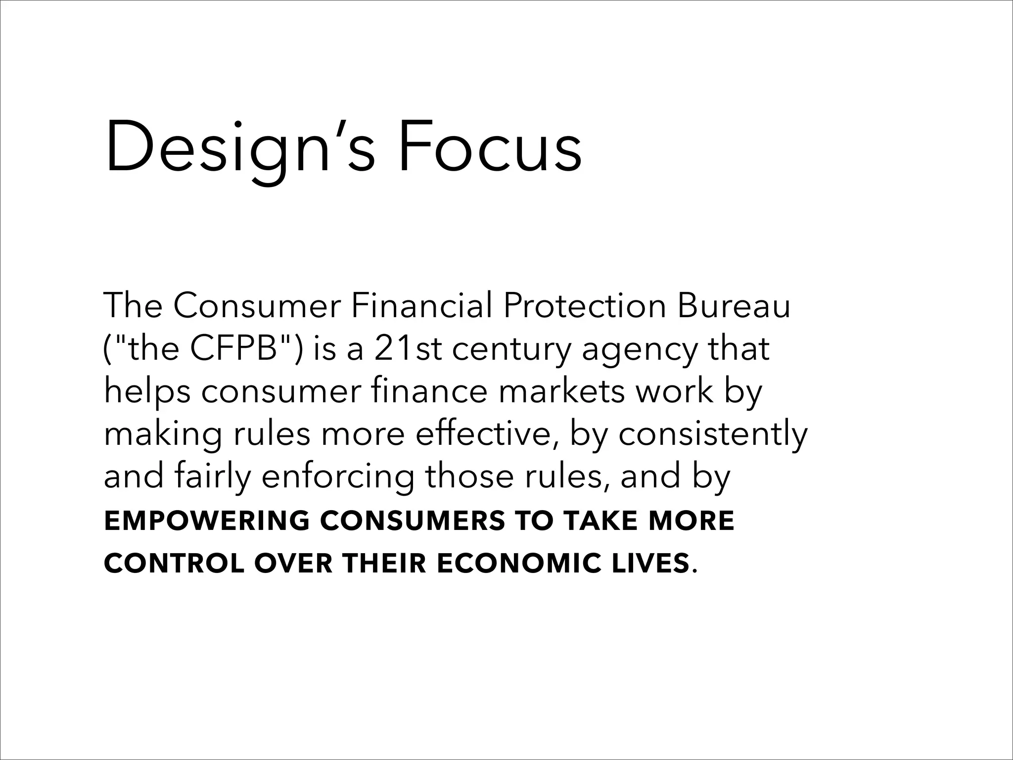 Design’s Focus

The Consumer Financial Protection Bureau
("the CFPB") is a 21st century agency that
helps consumer finance markets work by
making rules more effective, by consistently
and fairly enforcing those rules, and by
empowering consumers to take more
control over their economic lives.
 