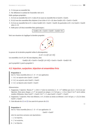 ENSEMBLES ET APPLICATIONS 4. ENSEMBLES FINIS 10
2. n’est pas un ensemble ﬁni.
3. Par déﬁnition le cardinal de l’ensemble vide est 0.
Enﬁn quelques propriétés :
1. Si A est un ensemble ﬁni et B ⊂ A alors B est aussi un ensemble ﬁni et Card B CardA.
2. Si A, B sont des ensembles ﬁnis disjoints (c’est-à-dire A∩ B = ∅) alors Card(A∪ B) = CardA+ Card B.
3. Si A est un ensemble ﬁni et B ⊂ A alors Card(A B) = CardA− Card B. En particulier si B ⊂ A et CardA = Card B
alors A = B.
4. Enﬁn pour A, B deux ensembles ﬁnis quelconques :
Card(A∪ B) = CardA+ Card B − Card(A∩ B)
Voici une situation où s’applique la dernière propriété :
B
A
La preuve de la dernière propriété utilise la décomposition
A∪ B = A∪ B  (A∩ B)
Les ensembles A et B  (A∩ B) sont disjoints, donc
Card(A∪ B) = CardA+ Card B  (A∩ B) = CardA+ Card B − Card(A∩ B)
par la propriété 2, puis la propriété 3.
4.2. Injection, surjection, bijection et ensembles ﬁnis
Proposition 3.
Soit E, F deux ensembles ﬁnis et f : E → F une application.
1. Si f est injective alors Card E Card F.
2. Si f est surjective alors Card E Card F.
3. Si f est bijective alors Card E = Card F.
Démonstration.
1. Supposons f injective. Notons F = f (E) ⊂ F alors la restriction f| : E → F (déﬁnie par f|(x) = f (x)) est une
bijection. Donc pour chaque y ∈ F est associé un unique x ∈ E tel que y = f (x). Donc E et F ont le même
nombre d’éléments. Donc Card F = Card E. Or F ⊂ F, ainsi Card E = Card F Card F.
2. Supposons f surjective. Pour tout élément y ∈ F, il existe au moins un élément x de E tel que y = f (x) et donc
Card E Card F.
3. Cela découle de (1) et (2) (ou aussi de la preuve du (1)).
Proposition 4.
Soit E, F deux ensembles ﬁnis et f : E → F une application. Si
Card E = Card F
alors les assertions suivantes sont équivalentes :
i. f est injective,
ii. f est surjective,
iii. f est bijective.
 