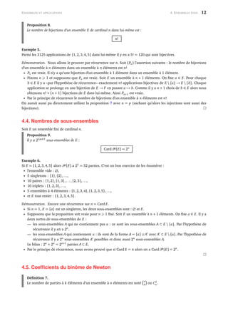 ENSEMBLES ET APPLICATIONS 4. ENSEMBLES FINIS 12
Proposition 8.
Le nombre de bijections d’un ensemble E de cardinal n dans lui-même est :
n!
Exemple 5.
Parmi les 3125 applications de {1,2,3,4,5} dans lui-même il y en a 5! = 120 qui sont bijectives.
Démonstration. Nous allons le prouver par récurrence sur n. Soit (Pn) l’assertion suivante : le nombre de bijections
d’un ensemble à n éléments dans un ensemble à n éléments est n!
• P1 est vraie. Il n’y a qu’une bijection d’un ensemble à 1 élément dans un ensemble à 1 élément.
• Fixons n 1 et supposons que Pn est vraie. Soit E un ensemble à n + 1 éléments. On ﬁxe a ∈ E. Pour chaque
b ∈ E il y a –par l’hypothèse de récurrence– exactement n! applications bijectives de E  {a} → E  {b}. Chaque
application se prolonge en une bijection de E → F en posant a → b. Comme il y a n + 1 choix de b ∈ E alors nous
obtenons n! × (n + 1) bijections de E dans lui-même. Ainsi Pn+1 est vraie.
• Par le principe de récurrence le nombre de bijections d’un ensemble à n éléments est n!
On aurait aussi pu directement utiliser la proposition 7 avec n = p (sachant qu’alors les injections sont aussi des
bijections).
4.4. Nombres de sous-ensembles
Soit E un ensemble ﬁni de cardinal n.
Proposition 9.
Il y a 2Card E
sous-ensembles de E :
Card (E) = 2n
Exemple 6.
Si E = {1,2,3,4,5} alors (E) a 25
= 32 parties. C’est un bon exercice de les énumérer :
• l’ensemble vide : ∅,
• 5 singletons : {1},{2},...,
• 10 paires : {1,2},{1,3},...,{2,3},...,
• 10 triplets : {1,2,3},...,
• 5 ensembles à 4 éléments : {1,2,3,4},{1,2,3,5},...,
• et E tout entier : {1,2,3,4,5}.
Démonstration. Encore une récurrence sur n = Card E.
• Si n = 1, E = {a} est un singleton, les deux sous-ensembles sont : ∅ et E.
• Supposons que la proposition soit vraie pour n 1 ﬁxé. Soit E un ensemble à n + 1 éléments. On ﬁxe a ∈ E. Il y a
deux sortes de sous-ensembles de E :
— les sous-ensembles A qui ne contiennent pas a : ce sont les sous-ensembles A ⊂ E  {a}. Par l’hypothèse de
récurrence il y en a 2n
.
— les sous-ensembles A qui contiennent a : ils sont de la forme A = {a} ∪ A avec A ⊂ E  {a}. Par l’hypothèse de
récurrence il y a 2n
sous-ensembles A possibles et donc aussi 2n
sous-ensembles A.
Le bilan : 2n
+ 2n
= 2n+1
parties A ⊂ E.
• Par le principe de récurrence, nous avons prouvé que si Card E = n alors on a Card (E) = 2n
.
4.5. Coefﬁcients du binôme de Newton
Déﬁnition 7.
Le nombre de parties à k éléments d’un ensemble à n éléments est noté
n
k ou Ck
n .
 