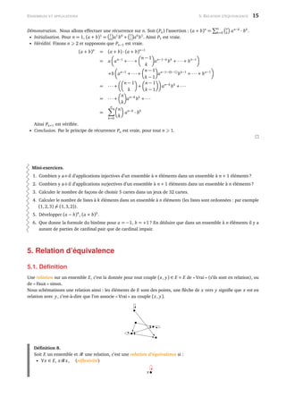 ENSEMBLES ET APPLICATIONS 5. RELATION D’ÉQUIVALENCE 15
Démonstration. Nous allons effectuer une récurrence sur n. Soit (Pn) l’assertion : (a + b)n
=
n
k=0
n
k an−k
· bk
.
• Initialisation. Pour n = 1, (a + b)1
=
1
0 a1
b0
+
1
1 a0
b1
. Ainsi P1 est vraie.
• Hérédité. Fixons n 2 et supposons que Pn−1 est vraie.
(a + b)n
= (a + b) · (a + b)n−1
= a an−1
+ ··· +
n − 1
k
an−1−k
bk
+ ··· + bn−1
+b an−1
+ ··· +
n − 1
k − 1
an−1−(k−1)
bk−1
+ ··· + bn−1
= ··· +
n − 1
k
+
n − 1
k − 1
an−k
bk
+ ···
= ··· +
n
k
an−k
bk
+ ···
=
n
k=0
n
k
an−k
· bk
Ainsi Pn+1 est vériﬁée.
• Conclusion. Par le principe de récurrence Pn est vraie, pour tout n 1.
Mini-exercices.
1. Combien y a-t-il d’applications injectives d’un ensemble à n éléments dans un ensemble à n + 1 éléments ?
2. Combien y a-t-il d’applications surjectives d’un ensemble à n + 1 éléments dans un ensemble à n éléments ?
3. Calculer le nombre de façons de choisir 5 cartes dans un jeux de 32 cartes.
4. Calculer le nombre de listes à k éléments dans un ensemble à n éléments (les listes sont ordonnées : par exemple
(1,2,3) = (1,3,2)).
5. Développer (a − b)4
, (a + b)5
.
6. Que donne la formule du binôme pour a = −1, b = +1 ? En déduire que dans un ensemble à n éléments il y a
autant de parties de cardinal pair que de cardinal impair.
5. Relation d’équivalence
5.1. Déﬁnition
Une relation sur un ensemble E, c’est la donnée pour tout couple (x, y) ∈ E × E de « Vrai » (s’ils sont en relation), ou
de « Faux » sinon.
Nous schématisons une relation ainsi : les éléments de E sont des points, une ﬂèche de x vers y signiﬁe que x est en
relation avec y, c’est-à-dire que l’on associe « Vrai » au couple (x, y).
Déﬁnition 8.
Soit E un ensemble et une relation, c’est une relation d’équivalence si :
• ∀x ∈ E, x x, (réﬂexivité)
x
 