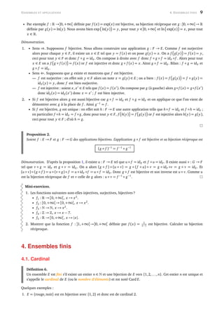 ENSEMBLES ET APPLICATIONS 4. ENSEMBLES FINIS 9
• Par exemple f : →]0,+∞[ déﬁnie par f (x) = exp(x) est bijective, sa bijection réciproque est g :]0,+∞[→
déﬁnie par g(y) = ln(y). Nous avons bien exp ln(y) = y, pour tout y ∈]0,+∞[ et ln exp(x) = x, pour tout
x ∈ .
Démonstration.
1. • Sens ⇒. Supposons f bijective. Nous allons construire une application g : F → E. Comme f est surjective
alors pour chaque y ∈ F, il existe un x ∈ E tel que y = f (x) et on pose g(y) = x. On a f g(y) = f (x) = y,
ceci pour tout y ∈ F et donc f ◦ g = idF . On compose à droite avec f donc f ◦ g ◦ f = idF ◦f . Alors pour tout
x ∈ E on a f g ◦ f (x) = f (x) or f est injective et donc g ◦ f (x) = x. Ainsi g ◦ f = idE. Bilan : f ◦ g = idF et
g ◦ f = idE.
• Sens ⇐. Supposons que g existe et montrons que f est bijective.
— f est surjective : en effet soit y ∈ F alors on note x = g(y) ∈ E ; on a bien : f (x) = f g(y) = f ◦ g(y) =
idF (y) = y, donc f est bien surjective.
— f est injective : soient x, x ∈ E tels que f (x) = f (x ). On compose par g (à gauche) alors g◦ f (x) = g◦ f (x )
donc idE(x) = idE(x ) donc x = x ; f est bien injective.
2. • Si f est bijective alors g est aussi bijective car g ◦ f = idE et f ◦ g = idF et on applique ce que l’on vient de
démontrer avec g à la place de f . Ainsi g−1
= f .
• Si f est bijective, g est unique : en effet soit h : F → E une autre application telle que h◦ f = idE et f ◦h = idF ;
en particulier f ◦h = idF = f ◦ g, donc pour tout y ∈ F, f h(y) = f g(y) or f est injective alors h(y) = g(y),
ceci pour tout y ∈ F ; d’où h = g.
Proposition 2.
Soient f : E → F et g : F → G des applications bijectives. L’application g ◦ f est bijective et sa bijection réciproque est
(g ◦ f )−1
= f −1
◦ g−1
Démonstration. D’après la proposition 1, il existe u : F → E tel que u ◦ f = idE et f ◦ u = idF . Il existe aussi v : G → F
tel que v ◦ g = idF et g ◦ v = idG. On a alors (g ◦ f ) ◦ (u ◦ v) = g ◦ (f ◦ u) ◦ v = g ◦ idF ◦v = g ◦ v = idE. Et
(u ◦ v) ◦ (g ◦ f ) = u ◦ (v ◦ g) ◦ f = u ◦ idF ◦f = u ◦ f = idE. Donc g ◦ f est bijective et son inverse est u ◦ v. Comme u
est la bijection réciproque de f et v celle de g alors : u ◦ v = f −1
◦ g−1
.
Mini-exercices.
1. Les fonctions suivantes sont-elles injectives, surjectives, bijectives ?
• f1 : → [0,+∞[, x → x2
.
• f2 : [0,+∞[→ [0,+∞[, x → x2
.
• f3 : → , x → x2
.
• f4 : → , x → x − 7.
• f5 : → [0,+∞[, x → |x|.
2. Montrer que la fonction f :]1,+∞[→]0,+∞[ déﬁnie par f (x) = 1
x−1 est bijective. Calculer sa bijection
réciproque.
4. Ensembles ﬁnis
4.1. Cardinal
Déﬁnition 6.
Un ensemble E est ﬁni s’il existe un entier n ∈ et une bijection de E vers {1,2,..., n}. Cet entier n est unique et
s’appelle le cardinal de E (ou le nombre d’éléments) et est noté Card E.
Quelques exemples :
1. E = {rouge,noir} est en bijection avec {1,2} et donc est de cardinal 2.
 