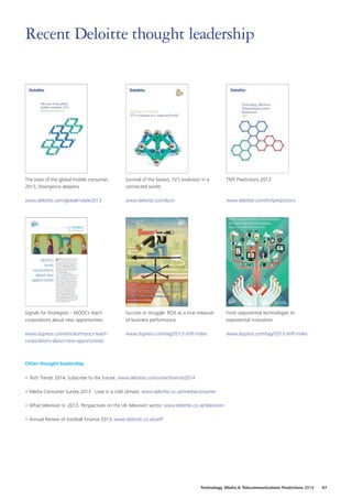 Recent Deloitte thought leadership

The state of the global mobile consumer,
2013, Divergence deepens

Survival of the fastest, TV’s evolution in a
connected world

TMT Predictions 2013

www.deloitte.com/globalmobile2013

www.deloitte.com/ibctv

www.deloitte.com/tmtpredictions

Signals for Strategists – MOOCs teach
corporations about new opportunities

Success or struggle: ROA as a true measure
of business performance

From exponential technologies to
exponential innovation

www.dupress.com/articles/moocs-teachcorporations-about-new-opportunities

www.dupress.com/tag/2013-shift-index

www.dupress.com/tag/2013-shift-index

Other thought leadership
•	Tech Trends 2014, Subscribe to the Future, www.deloitte.com/us/techtrends2014
•	Media Consumer Survey 2013 : Love in a cold climate, www.deloitte.co.uk/mediaconsumer
•	What television is: 2013, Perspectives on the UK television sector, www.deloitte.co.uk/television
•	Annual Review of Football Finance 2013, www.deloitte.co.uk/arff

Technology, Media  Telecommunications Predictions 2014  47

 