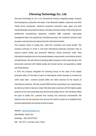 Chenxing Techonlogy Co., Ltd.
Chenxing Technology Co.,Ltd. is an international company integrating design, research
and development, production and sales. It has Bluetooth speaker, earphones and other
mobile phone accessories, electronic equipment production base, glass and steel
handicraft design and production factory, and glass production factory. With advanced and
professional manufacturing equipment, excellent R&D engineers, high-quality
management team and experienced manufacturing team, the company's products have
long been well received and welcomed by the international market.
The company insists on quality first, credit first, innovation and mutual benefit. The
company continues to invest in and build international advanced production lines to
improve product quality and production efficiency, reduce production costs, meet
international standards and environmental protection requirements, and enhance product
competitiveness. We will continue to develop better products to meet market demand. We
will provide customers with reliable quality and sincere service, and guarantee a stable
and timely delivery.
In 2019, the company integrated the Chenxing Group on the basis of the original
production plant, On the basis of years of international custom business to increase the
online sales team sowecan provide better and faster services for the majority of
international customers. We also provide OEM services according to your requirements,
we will do our best to meet your needs. We will provide customers with the highest quality
products at the most reasonable price and the best quality service. We will always follow
the spirit of quality first, customer first, honesty and continuous improvement. We
welcome new and old customers from all over the world to contact us to establish future
business relationships and achieve mutual success!
Website : www.chenxingtech.com
Sale Manger : Kevin Sun
whatsApp : +86-13012770374
Add. : No.12111, Lixia Dist, Jinan, China
 