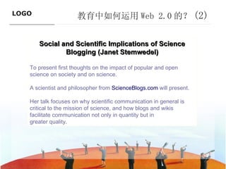 教育中如何运用 Web 2.0 的？ (2) ———————————— Social and Scientific Implications of Science Blogging (Janet Stemwedel) To present first thoughts on the impact of popular and open science on society and on science. A scientist and philosopher from  ScienceBlogs.com  will present. Her talk focuses on why scientific communication in general is critical to the mission of science, and how blogs and wikis facilitate communication not only in quantity but in greater quality. 