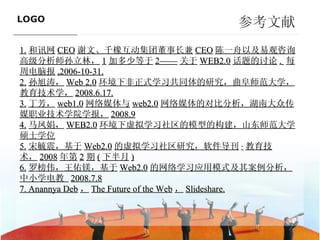 参考文献 1. 和讯网 CEO 谢文、千橡互动集团董事长兼 CEO 陈一舟以及易观咨询高级分析师孙立林， 1 加多少等于 2—— 关于 WEB2.0 话题的讨论 .  每周电脑报 ,2006-10-31. 2. 孙旭涛， Web 2.0 环境下非正式学习共同体的研究，曲阜师范大学，教育技术学， 2008.6.17. 3. 丁芳， web1.0 网络媒体与 web2.0 网络媒体的对比分析，湖南大众传媒职业技术学院学报， 2008.9 4. 马凤娟， WEB2.0 环境下虚拟学习社区的模型的构建，山东师范大学硕士学位 5. 宋毓震，基于 Web2.0 的虚拟学习社区研究，软件导刊 · 教育技术， 2008 年第 2 期 ( 下半月 ) 6. 罗榜伟，王佑镁，基于 Web2.0 的网络学习应用模式及其案例分析，中小学电教  2008.7.8 7. Anannya Deb ， The Future of the Web ， Slideshare. ———————————— 