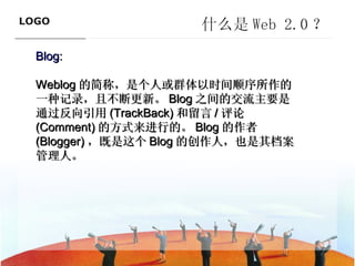 什么是 Web 2.0 ？ Blog : Weblog 的简称，是个人或群体以时间顺序所作的一种记录，且不断更新。 Blog 之间的交流主要是通过反向引用 (TrackBack) 和留言 / 评论 (Comment) 的方式来进行的。 Blog 的作者 (Blogger) ，既是这个 Blog 的创作人，也是其档案管理人。  ———————————— 