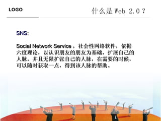什么是 Web 2.0 ？ SNS :  Social Network Service ，社会性网络软件，依据六度理论，以认识朋友的朋友为基础，扩展自己的人脉。并且无限扩张自己的人脉，在需要的时候，可以随时获取一点，得到该人脉的帮助。 ———————————— 