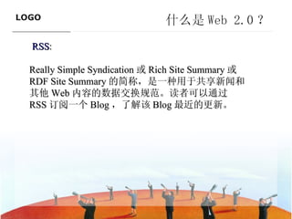什么是 Web 2.0 ？ RSS :  Really Simple Syndication 或 Rich Site Summary 或 RDF Site Summary 的简称，是一种用于共享新闻和其他 Web 内容的数据交换规范。读者可以通过 RSS 订阅一个 Blog ，了解该 Blog 最近的更新。   ———————————— 