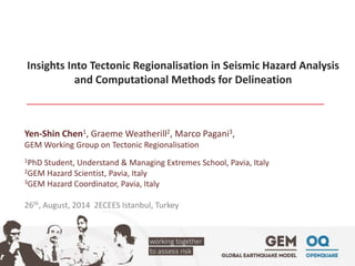 Insights Into Tectonic Regionalisation in Seismic Hazard Analysis 
and Computational Methods for Delineation 
Yen-Shin Chen1, Graeme Weatherill2, Marco Pagani3, 
GEM Working Group on Tectonic Regionalisation 
1PhD Student, Understand & Managing Extremes School, Pavia, Italy 
2GEM Hazard Scientist, Pavia, Italy 
3GEM Hazard Coordinator, Pavia, Italy 
26th, August, 2014 2ECEES Istanbul, Turkey 
 