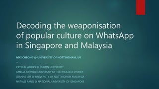 Decoding the weaponisation
of popular culture on WhatsApp
in Singapore and Malaysia
NIKI CHEONG @ UNIVERSITY OF NOTTINGHAM, UK
+
CRYSTAL ABIDIN @ CURTIN UNIVERSITY
AMELIA JOHNS@ UNIVERSITY OF TECHNOLOGY SYDNEY
JOANNE LIM @ UNIVERSITY OF NOTTINGHAM MALAYSIA
NATALIE PANG @ NATIONAL UNIVERSITY OF SINGAPORE
 