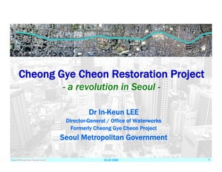 ICLEI 2006 1
Dr In-Keun LEE
Director-General / Office of Waterworks
Formerly Cheong Gye Cheon Project
Seoul Metropolitan Government
Cheong Gye Cheon Restoration Project
- a revolution in Seoul -
 